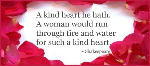 A kind heart he hath. A woman would run through fire and water for such a kind heart